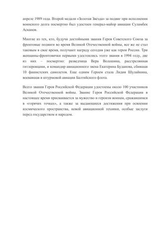 апреле 1989 года. Второй медали «Золотая Звезда» за подвиг при исполнении
воинского долга посмертно был удостоен генерал-майор авиации Суламбек
Асканов.
Многие из тех, кто, будучи достойными звания Героя Советского Союза за
фронтовые подвиги во время Великой Отечественной войны, все же не стал
таковым в свое время, получают награду сегодня уже как герои России. Три
женщины-фронтовички первыми удостоились этого звания в 1994 году, две
из них – посмертно: разведчица Вера Волошина, расстрелянная
гитлеровцами, и командир авиационного звена Екатерина Буданова, сбившая
10 фашистских самолетов. Еще одним Героем стала Лидия Шулайкина,
воевавшая в штурмовой авиации Балтийского флота.
Всего звания Героя Российской Федерации удостоены около 100 участников
Великой Отечественной войны. Звание Героя Российской Федерации в
настоящее время присваивается за мужество и героизм воинам, сражавшимся
в «горячих точках», а также за выдающиеся достижения при освоении
космического пространства, новой авиационной техники, особые заслуги
перед государством и народом.

 