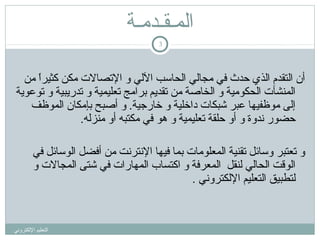 ‫المـقـدمـة‬
‫3‬

‫أن اكلتقدم اكلذي حدث في مجاكلي اكلحاسب الكلي و التصالت مكن كثيرا من‬
‫ ً‬
‫اكلمنشآت اكلحكومية و اكلخاصة من تقديم برامج تعليمية و تدريبية و توعوية‬
‫إكلى موظفيها عبر شبكات داخلية و خارجية. و أصبح بإمكان اكلموظف‬
‫حضور ندوة و أو حلقة تعليمية و هو في مكتبه أو منزكله.‬
‫و تعتبر وسائل تقنية اكلمعلومات بما فيها النترنت من أفضل اكلوسائل في‬
‫اكلوقت اكلحاكلي كلنقل اكلمعرفة و اكتساب اكلمهارات في شتى اكلمجالت و‬
‫كلتطبيق اكلتعليم الكلكتروني .‬

‫اكلتعليم الكلكتروني‬

 
