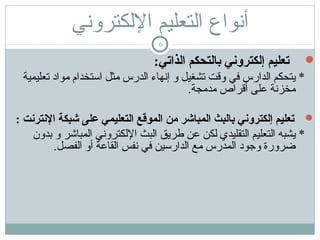 ‫أنواع اكلتعليم الكلكتروني‬
‫6‬

‫‪‬‬

‫تعليم إلكتروني بالتحكم الذاتي:‬
‫* يتحكم الدارس في وتقت تشغيل و إنهاء الدرس مثل ااستخدام مواد تعليمية‬
‫مخزنة على أتقراص مدمجة.‬

‫‪ ‬تعليم إلكتروني بالبث المباشر من الموقع التعليمي على شبكة النترنت :‬
‫* يشبه التعليم التقليدي لكن عن طريق البث اللكتروني المباشر و بدون‬
‫ضرورة وجود المدرس مع الداراسين في نفس القاعة أو الفصل.‬

 