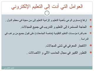 ‫اكلعوامل اكلتي أدت إكلى اكلتعليم الكلكتروني‬
‫7‬

‫‪ ‬ارتفاع مستوى الوعي بأهمية التعليم و إلزامية التعليم إلى اسن معينة في معظم الدول .‬

‫‪ ‬الحاجة المستمرة إلى التعليم و التدريب في جميع المجالت.‬
‫‪ ‬عدم تقدرة مؤاسسات التعليم التقليدية )خاصة الجامعات( على تقبول جميع من يرغب في‬
‫الدرااسة .‬

‫‪ ‬النفجار المعرفي في شتى المجالت.‬
‫‪ ‬التطور الكبير في مجال الحااسب اللي و التصالت .‬

‫التعليم اللكتروني‬

 