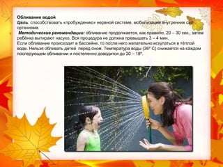 Обливание водой
Цель: способствовать «пробуждению» нервной системе, мобилизации внутренних сил
организма.
Методические рекомендации: обливание продолжается, как правило, 20 – 30 сек., затем
ребѐнка вытирают насухо. Вся процедура не должна превышать 3 – 4 мин.
Если обливание происходит в бассейне, то после него желательно искупаться в тѐплой
воде. Нельзя обливать детей перед сном. Температура воды (36º С) снижается на каждом
последующем обливании и постепенно доводится до 20 – 18º.

 