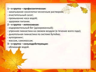 1 – я группа – профилактическая:
- закапывание носоглотки чесночным раствором;
- очистительный салат;
- промывание носа водой;
- здоровое питание.
2 – я группа – интенсивная:
- оздоровительный бег (дозированный);
- утренняя гимнастика на свежем воздухе (в течение всего года);
- дыхательная гимнастика по системе Бутейко;
- аутотренинг;
- массаж, самомассаж.
3 – я группа – сильнодействующая:
- обливание водой.

 