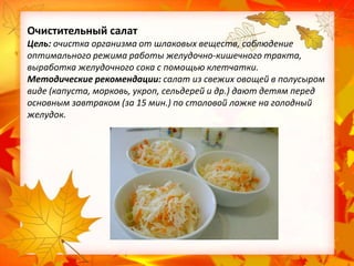 Очистительный салат
Цель: очистка организма от шлаковых веществ, соблюдение
оптимального режима работы желудочно-кишечного тракта,
выработка желудочного сока с помощью клетчатки.
Методические рекомендации: салат из свежих овощей в полусыром
виде (капуста, морковь, укроп, сельдерей и др.) дают детям перед
основным завтраком (за 15 мин.) по столовой ложке на голодный
желудок.

 