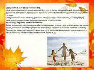 Оздоровительный дозированный бег.
Цель оздоровительного дозированного бега – дать детям эмоциональный заряд бодрости и
душевного равновесия, тренировать дыхание, улучшить газообмен, укрепить мышцы, кости и
суставы.
Оздоровительный бег отлично действует на верхние дыхательные пути, на мускулатуру
кишечника, сердце легкие, вызывает активное потоотделение.
На что надо обратить особое внимание?
Детям дошкольного возраста перед бегом завязывают рот платком, что заставляет их дышать
носом, позволяет самим регулировать физическую нагрузку и вовремя перейти на ходьбу.
Проводится во время утренней гимнастики (перед общеразвивающими упражнениями), в
конце прогулки, перед хождением босиком, после НОД.

 