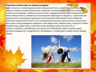 Утренняя гимнастика на свежем воздухе
Цель: повысить психоэмоциональный и мышечный тонус, развить приспособляемость
ребенка к возрастающим физическим нагрузкам, активизировать обменные процессы.
В облегченной одежде ребенок начинает утро с оздоровительного бега в медленном
темпе. Можно бегать стайкой. Бег заканчивается переходом на ходьбу и с выполнением
упражнений на регулировку дыхания и выполнением упражнений на расслабление.
Комплекс упражнений состоит из 2-3 упражнений на разные группы мышц. Сначала для
мышц рук и шеи (разведение-сведение, махи вверх-вниз, вперед-назад, повороты головы
вперед-назад, вверх-вниз), затем для мышц туловища (наклоны вниз или в
стороны, повороты, прогибания), для мышц ног (приседания, махи) и разные виды
прыжков (на двух или на одной ноге, поочередно, с поворотами, вправо-влево, впередназад).

 