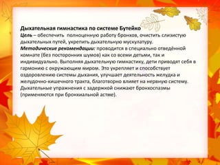 Дыхательная гимнастика по системе Бутейко
Цель – обеспечить полноценную работу бронхов, очистить слизистую
дыхательных путей, укрепить дыхательную мускулатуру.
Методические рекомендации: проводится в специально отведённой
комнате (без посторонних шумов) как со всеми детьми, так и
индивидуально. Выполняя дыхательную гимнастику, дети приводят себя в
гармонию с окружающим миром. Это укрепляет и способствует
оздоровлению системы дыхания, улучшает деятельность желудка и
желудочно-кишечного тракта, благотворно влияет на нервную систему.
Дыхательные упражнения с задержкой снижают бронхоспазмы
(применяются при бронхиальной астме).

 