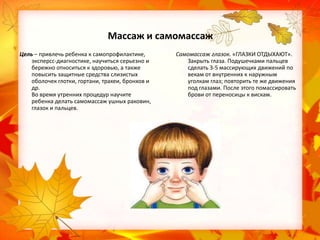 Массаж и самомассаж
Цель – привлечь ребенка к самопрофилактике,
эксперсс-диагностике, научиться серьезно и
бережно относиться к здоровью, а также
повысить защитные средства слизистых
оболочек глотки, гортани, трахеи, бронхов и
др.
Во время утренних процедур научите
ребенка делать самомассаж ушных раковин,
глазок и пальцев.

Самомассаж глазок. «ГЛАЗКИ ОТДЫХАЮТ».
Закрыть глаза. Подушечками пальцев
сделать 3-5 массирующих движений по
векам от внутренних к наружным
уголкам глаз; повторить те же движения
под глазами. После этого помассировать
брови от переносицы к вискам.

 