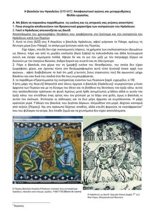 Η βασιλεία του Ηρακλείου (610-641): Αποφασιστικοί αγώνες και μεταρρυθμίσεις
Φύλλο εργασίας
Α. Με βάση τα παρακάτω παραθέματα, τις εικόνες και τις ιστορικές σας γνώσεις απαντήστε:
1. Ποια στοιχεία αποδεικνύουν τον θρησκευτικό χαρακτήρα των εκστρατειών του Ηράκλειου;
2. Γιατί ο Ηράκλειος απεικονίζεται ως Δαυίδ;
Αποσπάσματα του χρονογράφου Θεοφάνη που αναφέρονται στο ξεκίνημα και την εκστρατεία του
Ηράκλειου κατά των Περσών
1. Αυτό το έτος (622) στις 4 Απριλίου ο βασιλιάς Ηράκλειος, αφού γιόρτασε το Πάσχα, αμέσως τη
δέυτερη μέρα (του Πάσχα), το απόγευμα ξεκίνησε κατά της Περσίας.
Είχε πάρει, επειδή δεν είχε οικονομικούς πόρους, τα χρήματα των εκκλησιαστικών ιδρυμάτων
ως δάνειο, πήρε και από τη μεγάλη εκκλησία (Αγία Σοφία) τα πολυκάνδηλα και άλλα λειτουργικά
σκεύη και έκοψε νομίσματα πολλά. Άφησε δε και το γιο του μαζί με τον πατριάρχη Σέργιο να
διοικούν με τον πατρίκιο Βώνοσο, άνδρα λογικό και συνετό και σε όλα έμπειρο.
2. Πήρε ο βασιλιάς στα χέρια του τη (μορφή) εικόνα του Θεανθρώπου, την οποία δεν είχαν
ζωγραφίσει χέρια...και έχοντας πίστη στο θεοζωγραφισμένο αυτό τύπο (εικόνα) έκανε αρχή των
αγώνων... αφού διαβεβαίωσε το λαό ότι μαζί μ’αυτούς (τους στρατιώτες του) θα αγωνιστεί μέχρι
θανάτου και σαν δικά του παιδιά έτσι θα τους συμπεριφέρεται.
3. το παράθεμα «Προετοιμασία της εκστρατείας εναντίον των Περσών» (σχολ. εγχειρίδιο, σ.14)
4.(στη μάχη της Νινευή) Μπροστά από όλους όρμησε ο βασιλιάς (Ηράκλειος). συγκρούστηκε μ’έναν
άρχοντα των Περσών και με τη δύναμη του Θεού και τη βοήθεια της Θεοτόκου τον έριξε κάτω. αυτοί
που ακολουθούσαν τράπηκαν σε φυγή. Αμέσως μετά ήρθε αντιμέτωπος μ’άλλον αλλά κι αυτόν τον
έριξε κάτω. του επιτέθηκε ένας τρίτος που τον χτύπησε με το δόρυ στα χείλη, όμως ο βασιλιάς κι
αυτόν τον σκότωσε. Χτύπησαν οι σάλπιγγες και τα δυο μέρη άρχισαν να συμπλέκονται. Η μάχη
κρατούσε γερά. Τ’άλογο του βασιλιά, που λεγόταν Δόρκων, πληγώθηκε στο μηρό. Δέχτηκε κονταριά
από πεζούς (Πέρσες). Και στο πρόσωπο δέχτηκε σπαθιές, αλλά επειδή φορούσε τα «κατάφρακτα»1
που του φύλαγαν τα νεύρα, δεν έπαθε ζημιά και τα χτυπήματα δεν είχαν αποτελέσματα.

Ο Πέρσης βασιλιάς Χοσρόης Β’δηλώνει υποταγή στον αυτοκράτορα
Ηράκλειο, πλακίδιο από σταυρό, σμάλτο, 1160-1170 (Musee de Louvre)

1

θώρακας

ου

Ο Ηράκλειος ως Δαυίδ. Αργυρός δίσκος (αρχές 7 αι.).
Νέα Υόρκη, Μητροπολιτικό Μουσείο

 