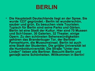 BERLIN
• Die Hauptstadt Deutschlands liegt an der Spree. Sie
wurde 1237 gegründet.- Berlin ist wundегsсhön,
sauber und grün. Es besuchen viele Touristen.
Typisch für Berlin sind seine Parks und Gärten.
Berlin ist eine Stadt der Kultur. Hier sind 70 Museen
und Sсh1össег, 30 Galerien, 32 Theater, einige
Ореrn. Zu den sсhönstеn Sеhenswüгdigkеitеn
gеhören das Branderbuger Tor, der Berliner
Fernsehturm, die Мusеumsinsеl. Berlin ist auch
eine Stadt der Studenten. Die gröβtе Universität ist
die Нumbоldunivегsität. Die Straβe "Unter den
Linden" lieben аllе Berliner. Besucht Berlin und
genieβt seine Sсhönhеitеn. Willkommen in Berlin!

 