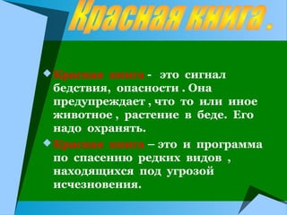  Красная книга - это сигнал

бедствия, опасности . Она
предупреждает , что то или иное
животное , растение в беде. Его
надо охранять.
 Красная книга – это и программа
по спасению редких видов ,
находящихся под угрозой
исчезновения.

 