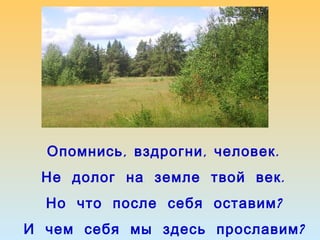 Опомнись , вздрогни , человек .
Не долог на земле твой век .
Но что после себя оставим ?
И чем себя мы здесь прославим ?

 