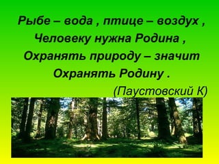Рыбе – вода , птице – воздух ,
Человеку нужна Родина ,
Охранять природу – значит
Охранять Родину .
(Паустовский К)

 