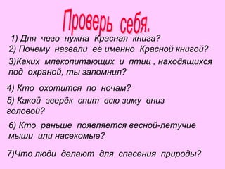 1) Для чего нужна Красная книга?
2) Почему назвали её именно Красной книгой?
3)Каких млекопитающих и птиц , находящихся
под охраной, ты запомнил?
4) Кто охотится по ночам?
5) Какой зверёк спит всю зиму вниз
головой?
6) Кто раньше появляется весной-летучие
мыши или насекомые?
7)Что люди делают для спасения природы?

 
