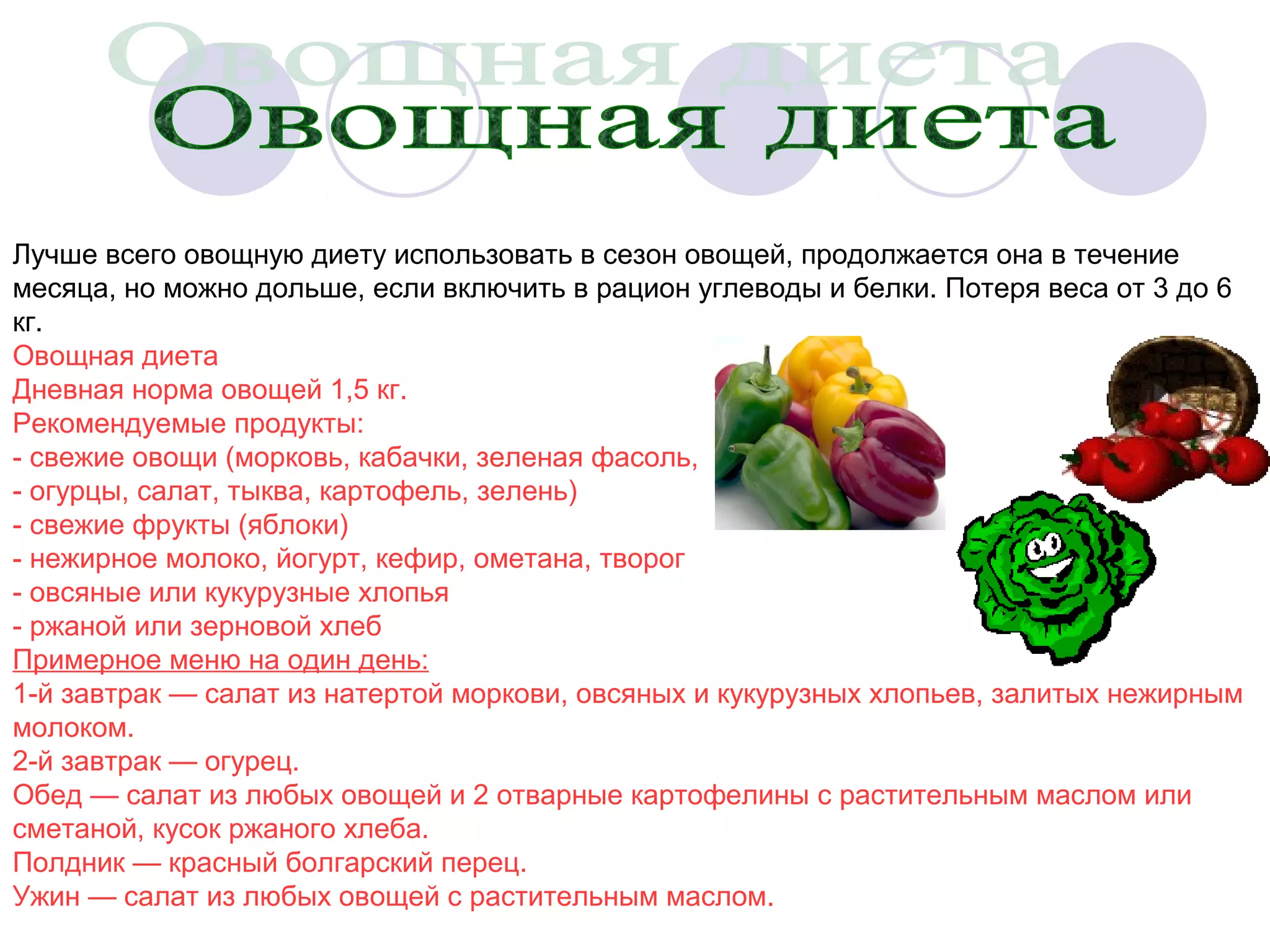 Лучше всего овощную диету использовать в сезон овощей, продолжается она в течение
месяца, но можно дольше, если включить в рацион углеводы и белки. Потеря веса от 3 до 6
кг.
Овощная диета
Дневная норма овощей 1,5 кг.
Рекомендуемые продукты:
- свежие овощи (морковь, кабачки, зеленая фасоль,
- огурцы, салат, тыква, картофель, зелень)
- свежие фрукты (яблоки)
- нежирное молоко, йогурт, кефир, ометана, творог
- овсяные или кукурузные хлопья
- ржаной или зерновой хлеб
Примерное меню на один день:
1-й завтрак — салат из натертой моркови, овсяных и кукурузных хлопьев, залитых нежирным
молоком.
2-й завтрак — огурец.
Обед — салат из любых овощей и 2 отварные картофелины с растительным маслом или
сметаной, кусок ржаного хлеба.
Полдник — красный болгарский перец.
Ужин — салат из любых овощей с растительным маслом.

 