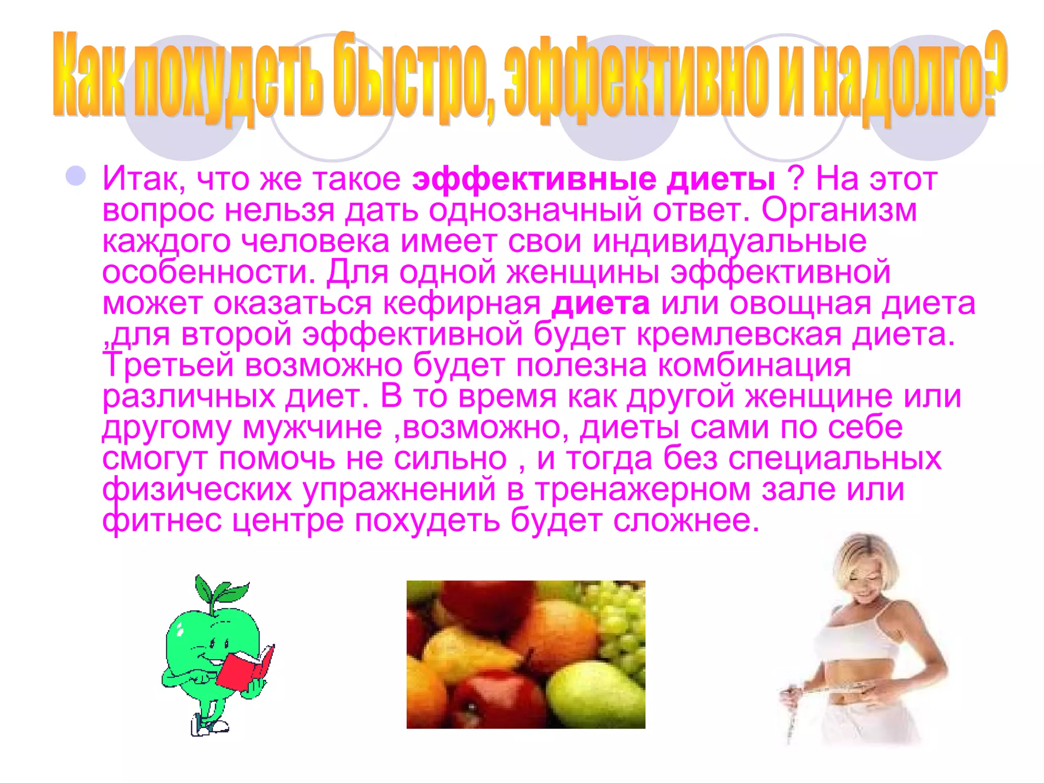  Итак, что же такое эффективные диеты ? На этот
вопрос нельзя дать однозначный ответ. Организм
каждого человека имеет свои индивидуальные
особенности. Для одной женщины эффективной
может оказаться кефирная диета или овощная диета
,для второй эффективной будет кремлевская диета.
Третьей возможно будет полезна комбинация
различных диет. В то время как другой женщине или
другому мужчине ,возможно, диеты сами по себе
смогут помочь не сильно , и тогда без специальных
физических упражнений в тренажерном зале или
фитнес центре похудеть будет сложнее.

 