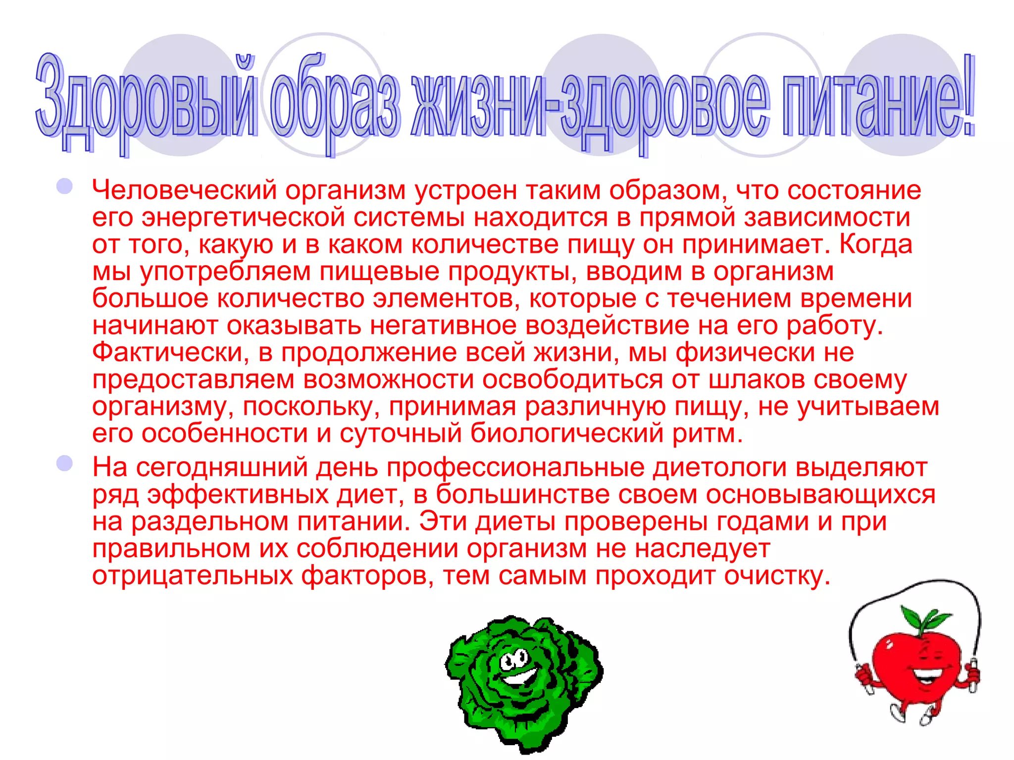  Человеческий организм устроен таким образом, что состояние
его энергетической системы находится в прямой зависимости
от того, какую и в каком количестве пищу он принимает. Когда
мы употребляем пищевые продукты, вводим в организм
большое количество элементов, которые с течением времени
начинают оказывать негативное воздействие на его работу.
Фактически, в продолжение всей жизни, мы физически не
предоставляем возможности освободиться от шлаков своему
организму, поскольку, принимая различную пищу, не учитываем
его особенности и суточный биологический ритм.
 На сегодняшний день профессиональные диетологи выделяют
ряд эффективных диет, в большинстве своем основывающихся
на раздельном питании. Эти диеты проверены годами и при
правильном их соблюдении организм не наследует
отрицательных факторов, тем самым проходит очистку.

 