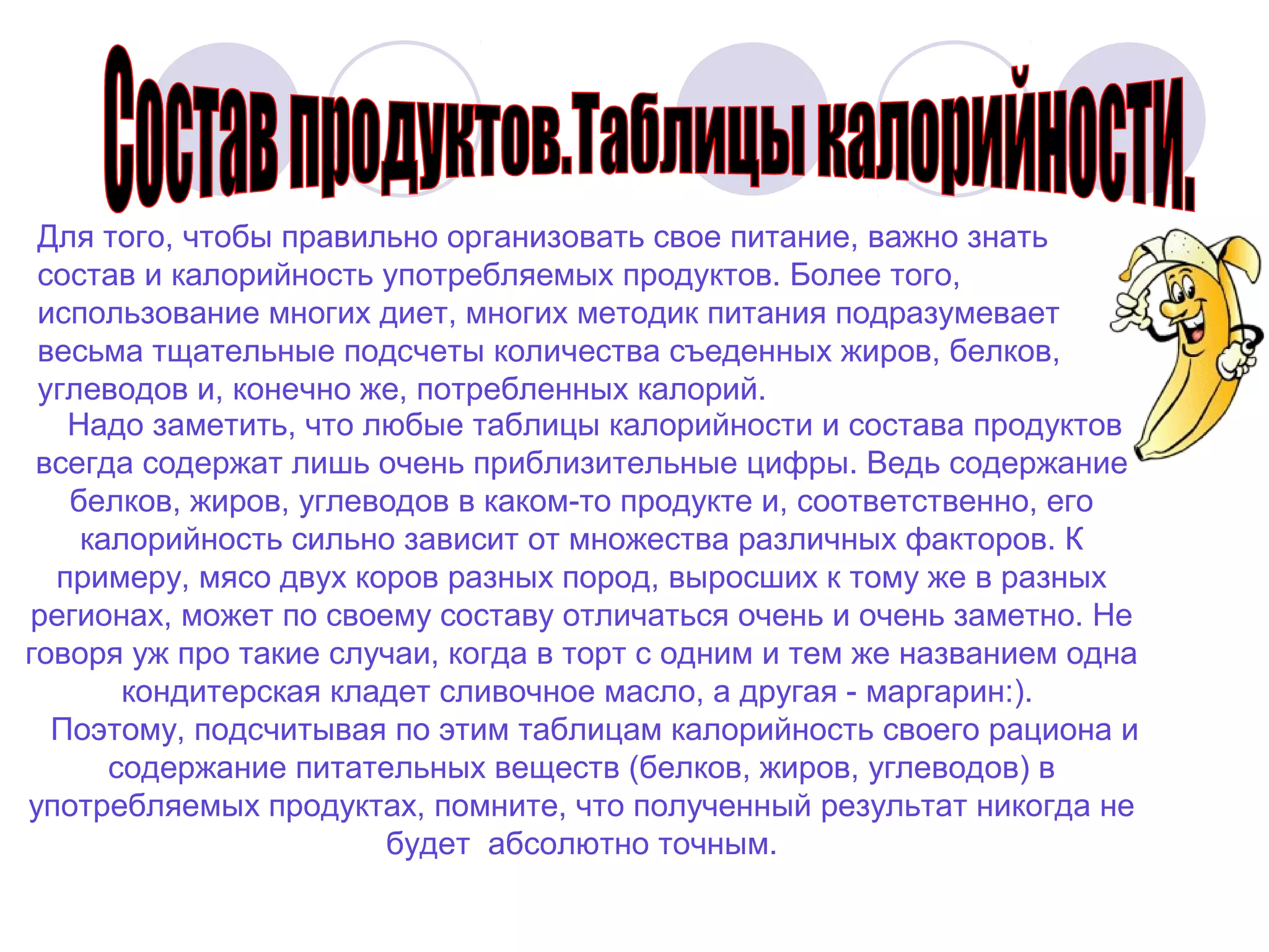 Для того, чтобы правильно организовать свое питание, важно знать
состав и калорийность употребляемых продуктов. Более того,
использование многих диет, многих методик питания подразумевает
весьма тщательные подсчеты количества съеденных жиров, белков,
углеводов и, конечно же, потребленных калорий.
Надо заметить, что любые таблицы калорийности и состава продуктов
всегда содержат лишь очень приблизительные цифры. Ведь содержание
белков, жиров, углеводов в каком-то продукте и, соответственно, его
калорийность сильно зависит от множества различных факторов. К
примеру, мясо двух коров разных пород, выросших к тому же в разных
регионах, может по своему составу отличаться очень и очень заметно. Не
говоря уж про такие случаи, когда в торт с одним и тем же названием одна
кондитерская кладет сливочное масло, а другая - маргарин:).
Поэтому, подсчитывая по этим таблицам калорийность своего рациона и
содержание питательных веществ (белков, жиров, углеводов) в
употребляемых продуктах, помните, что полученный результат никогда не
будет абсолютно точным.

 