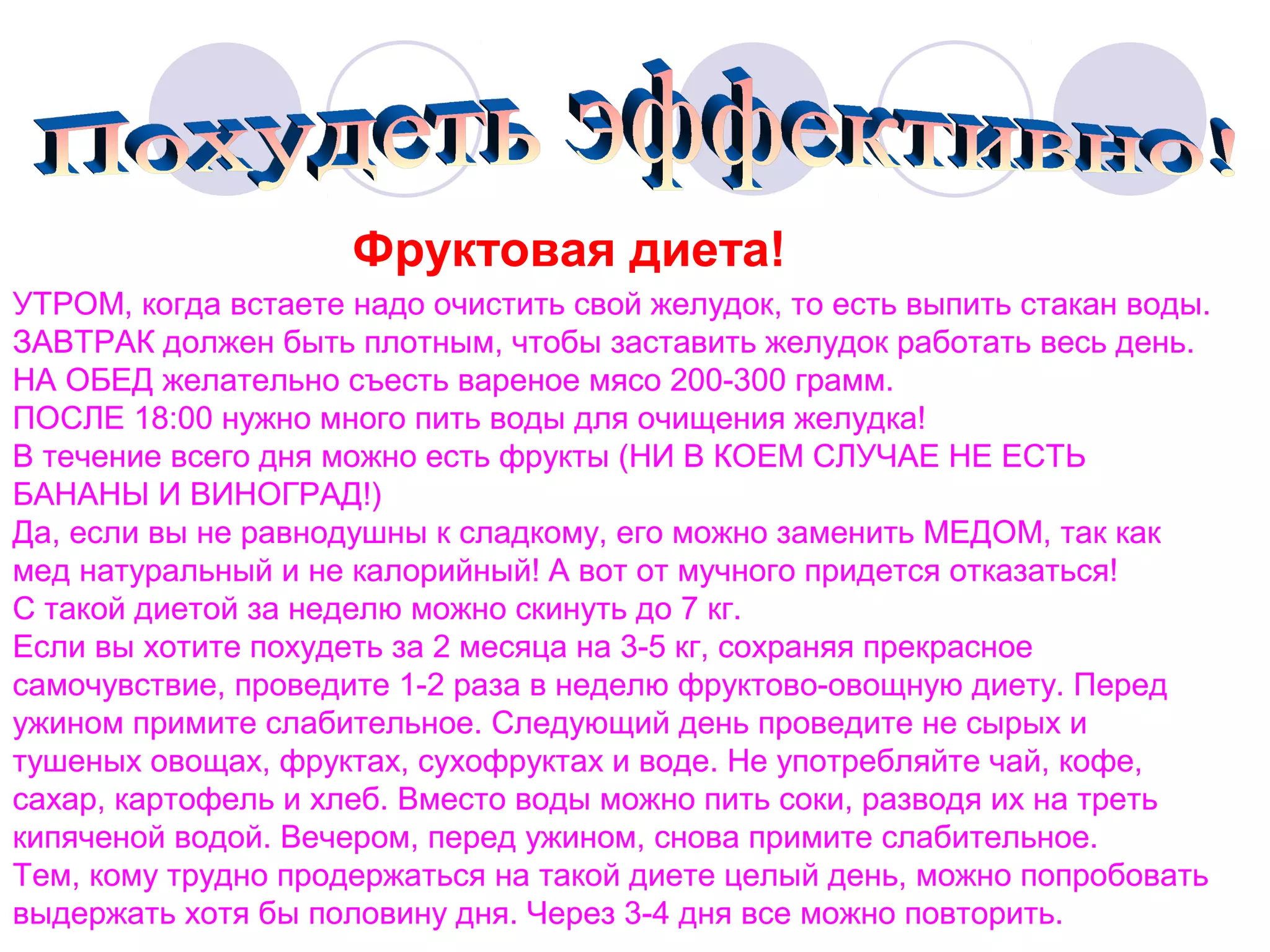 Фруктовая диета!
УТРОМ, когда встаете надо очистить свой желудок, то есть выпить стакан воды.
ЗАВТРАК должен быть плотным, чтобы заставить желудок работать весь день.
НА ОБЕД желательно съесть вареное мясо 200-300 грамм.
ПОСЛЕ 18:00 нужно много пить воды для очищения желудка!
В течение всего дня можно есть фрукты (НИ В КОЕМ СЛУЧАЕ НЕ ЕСТЬ
БАНАНЫ И ВИНОГРАД!)
Да, если вы не равнодушны к сладкому, его можно заменить МЕДОМ, так как
мед натуральный и не калорийный! А вот от мучного придется отказаться!
С такой диетой за неделю можно скинуть до 7 кг.
Если вы хотите похудеть за 2 месяца на 3-5 кг, сохраняя прекрасное
самочувствие, проведите 1-2 раза в неделю фруктово-овощную диету. Перед
ужином примите слабительное. Следующий день проведите не сырых и
тушеных овощах, фруктах, сухофруктах и воде. Не употребляйте чай, кофе,
сахар, картофель и хлеб. Вместо воды можно пить соки, разводя их на треть
кипяченой водой. Вечером, перед ужином, снова примите слабительное.
Тем, кому трудно продержаться на такой диете целый день, можно попробовать
выдержать хотя бы половину дня. Через 3-4 дня все можно повторить.

 