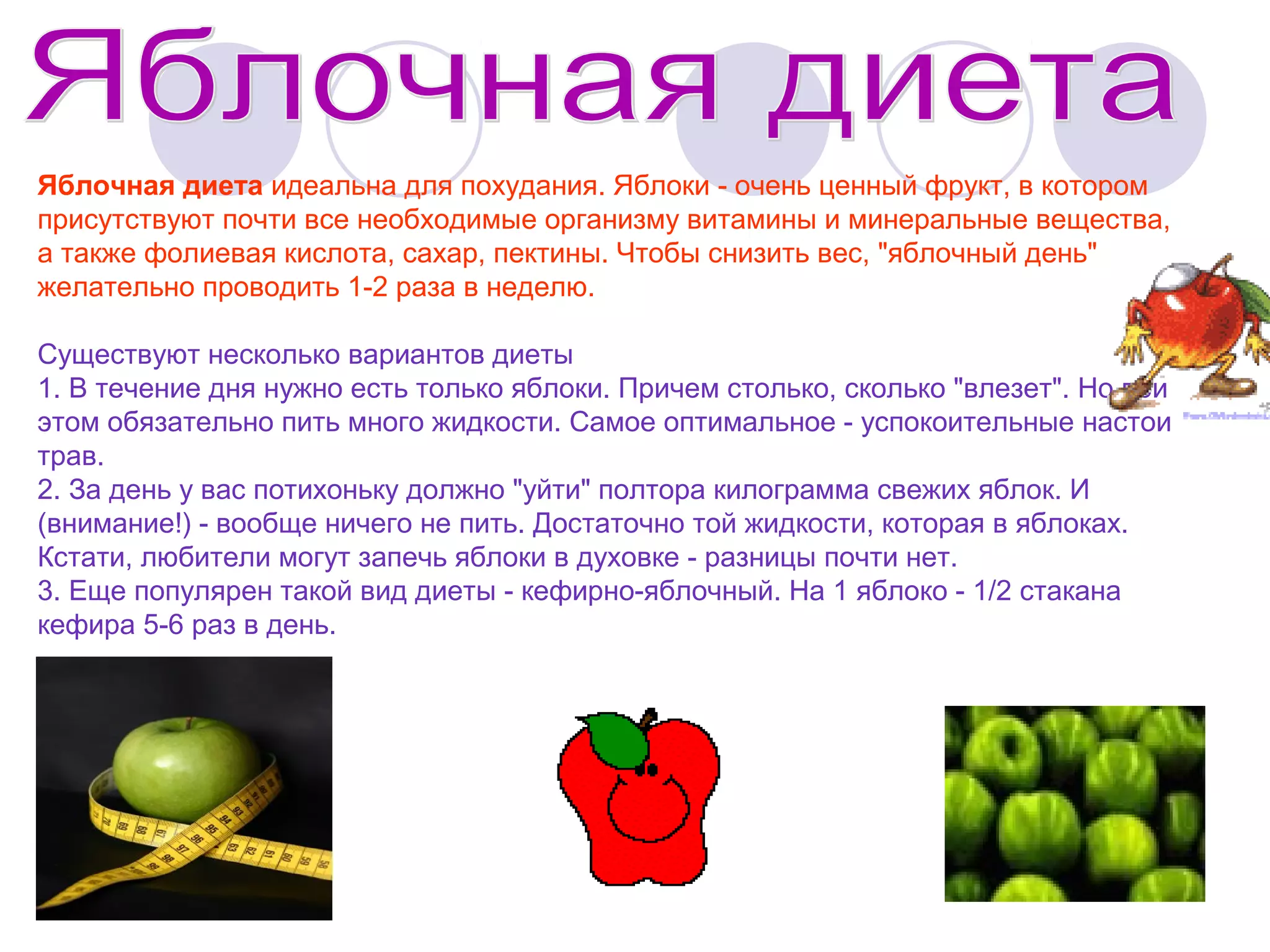 Яблочная диета идеальна для похудания. Яблоки - очень ценный фрукт, в котором
присутствуют почти все необходимые организму витамины и минеральные вещества,
а также фолиевая кислота, сахар, пектины. Чтобы снизить вес, "яблочный день"
желательно проводить 1-2 раза в неделю.
Существуют несколько вариантов диеты
1. В течение дня нужно есть только яблоки. Причем столько, сколько "влезет". Но при
этом обязательно пить много жидкости. Самое оптимальное - успокоительные настои
трав.
2. За день у вас потихоньку должно "уйти" полтора килограмма свежих яблок. И
(внимание!) - вообще ничего не пить. Достаточно той жидкости, которая в яблоках.
Кстати, любители могут запечь яблоки в духовке - разницы почти нет.
3. Еще популярен такой вид диеты - кефирно-яблочный. На 1 яблоко - 1/2 стакана
кефира 5-6 раз в день.

 