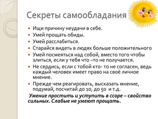 Секреты самообладания
Ищи причину неудачи в себе.
Умей прощать обиды.
Умей расслабиться.
Старайся видеть в людях больше положительного
Умей посмеяться над собой, вместо того чтобы
злиться, если у тебя что –то не получается.
 Не сердись, если с тобой кто- то не согласен, ведь
каждый человек имеет право на своё личное
мнение.
 Прежде чем реагировать, высказать мнение,
подумай, посчитай до 10, до 50 и т.д.
Умение простить и уступить в ссоре – свойство
сильных. Слабые не умеют прощать.






 