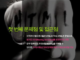 첫 번째 문제점 및 접근점
•

아직까지웹의 문서들은 HTML로 작성, HTML은 문법으로
숨겨진 의미(Meaning, Semantics)를 표현하지는 못함

•

만약컴퓨터가, 우리처럼 Meaning을 이해할 수

있다면,우리(사람)의 정보검색(탐색)은더 풍요로워질것임

 