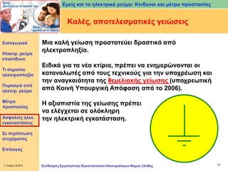 Εμείς και το ηλεκτρικό ρεύμα: Κίνδυνοι και μέτρα προστασίας

Καλές, αποτελεσματικές γειώσεις
Εισαγωγικά

Ηλεκτρ. ρεύμα
επικίνδυνο
Τι σημαίνει
ηλεκτροπληξία
Πυρκαγιά από
ηλεκτρ. ρεύμα
Μέτρα
προστασίας
Ασφαλείς ηλεκ.
εγκαταστάσεις

Μια καλή γείωση προστατεύει δραστικά από
ηλεκτροπληξία.
Ειδικά για τα νέα κτίρια, πρέπει να ενημερώνονται οι
καταναλωτές από τους τεχνικούς για την υποχρέωση και
την αναγκαιότητα της θεμελιακής γείωσης (υποχρεωτική
από Κοινή Υπουργική Απόφαση από το 2006).
Η αξιοπιστία της γείωσης πρέπει
να ελέγχεται σε ολόκληρη
την ηλεκτρική εγκατάσταση.

Σε περίπτωση
ατυχήματος
Επίλογος

Γ. Σαρρής 09.2013

Σύνδεσμος Εργοληπτών Εγκαταστατών Ηλεκτρολόγων Νομού Ξάνθης

17

 