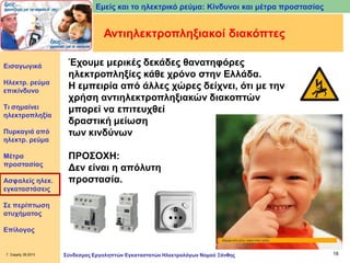 Εμείς και το ηλεκτρικό ρεύμα: Κίνδυνοι και μέτρα προστασίας

Αντιηλεκτροπληξιακοί διακόπτες
Εισαγωγικά

Ηλεκτρ. ρεύμα
επικίνδυνο
Τι σημαίνει
ηλεκτροπληξία
Πυρκαγιά από
ηλεκτρ. ρεύμα
Μέτρα
προστασίας
Ασφαλείς ηλεκ.
εγκαταστάσεις

Έχουμε μερικές δεκάδες θανατηφόρες
ηλεκτροπληξίες κάθε χρόνο στην Ελλάδα.
Η εμπειρία από άλλες χώρες δείχνει, ότι με την
χρήση αντιηλεκτροπληξιακών διακοπτών
μπορεί να επιτευχθεί
δραστική μείωση
των κινδύνων
ΠΡΟΣΟΧΗ:
Δεν είναι η απόλυτη
προστασία.

Σε περίπτωση
ατυχήματος
Επίλογος

Γ. Σαρρής 09.2013

Σύνδεσμος Εργοληπτών Εγκαταστατών Ηλεκτρολόγων Νομού Ξάνθης

18

 