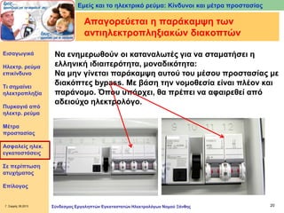 Εμείς και το ηλεκτρικό ρεύμα: Κίνδυνοι και μέτρα προστασίας

Απαγορεύεται η παράκαμψη των
αντιηλεκτροπληξιακών διακοπτών
Εισαγωγικά

Ηλεκτρ. ρεύμα
επικίνδυνο
Τι σημαίνει
ηλεκτροπληξία
Πυρκαγιά από
ηλεκτρ. ρεύμα

Να ενημερωθούν οι καταναλωτές για να σταματήσει η
ελληνική ιδιαιτερότητα, μοναδικότητα:
Να μην γίνεται παράκαμψη αυτού του μέσου προστασίας με
διακόπτες bypass. Με βάση την νομοθεσία είναι πλέον και
παράνομο. Όπου υπάρχει, θα πρέπει να αφαιρεθεί από
αδειούχο ηλεκτρολόγο.

Μέτρα
προστασίας
Ασφαλείς ηλεκ.
εγκαταστάσεις

Σε περίπτωση
ατυχήματος
Επίλογος

Γ. Σαρρής 09.2013

Σύνδεσμος Εργοληπτών Εγκαταστατών Ηλεκτρολόγων Νομού Ξάνθης

20

 