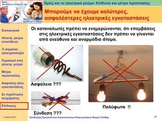 Εμείς και το ηλεκτρικό ρεύμα: Κίνδυνοι και μέτρα προστασίας

Μπορούμε να έχουμε καλύτερες,
ασφαλέστερες ηλεκτρικές εγκαταστάσεις
Εισαγωγικά

Ηλεκτρ. ρεύμα
επικίνδυνο

Οι καταναλωτές πρέπει να ενημερώνονται, ότι επεμβάσεις
στις ηλεκτρικές εγκαταστάσεις δεν πρέπει να γίνονται
από ανεύθυνα και αναρμόδια άτομα.

Τι σημαίνει
ηλεκτροπληξία
Πυρκαγιά από
ηλεκτρ. ρεύμα
Μέτρα
προστασίας
Ασφαλείς ηλεκ.
εγκαταστάσεις

Ασφάλεια ???

Σε περίπτωση
ατυχήματος
Επίλογος

Πολύφωτο !!
Σύνδεση ???

Γ. Σαρρής 09.2013

Σύνδεσμος Εργοληπτών Εγκαταστατών Ηλεκτρολόγων Νομού Ξάνθης

23

 