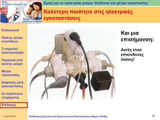 Εμείς και το ηλεκτρικό ρεύμα: Κίνδυνοι και μέτρα προστασίας

Καλύτερη ποιότητα στις ηλεκτρικές
εγκαταστάσεις
Εισαγωγικά

Και μια
επισήμανση:

Ηλεκτρ. ρεύμα
επικίνδυνο
Τι σημαίνει
ηλεκτροπληξία

Αυτές είναι
επικίνδυνες
λύσεις!

Πυρκαγιά από
ηλεκτρ. ρεύμα
Μέτρα
προστασίας
Ασφαλείς ηλεκ.
εγκαταστάσεις

Σε περίπτωση
ατυχήματος
Επίλογος

Γ. Σαρρής 09.2013

Σύνδεσμος Εργοληπτών Εγκαταστατών Ηλεκτρολόγων Νομού Ξάνθης

25

 