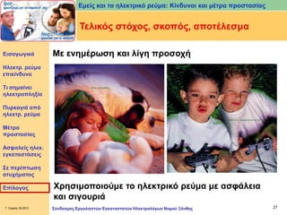 Εμείς και το ηλεκτρικό ρεύμα: Κίνδυνοι και μέτρα προστασίας

Τελικός στόχος, σκοπός, αποτέλεσμα
Εισαγωγικά

Με ενημέρωση και λίγη προσοχή

Ηλεκτρ. ρεύμα
επικίνδυνο
Τι σημαίνει
ηλεκτροπληξία
Πυρκαγιά από
ηλεκτρ. ρεύμα
Μέτρα
προστασίας
Ασφαλείς ηλεκ.
εγκαταστάσεις

Σε περίπτωση
ατυχήματος
Επίλογος

Γ. Σαρρής 09.2013

Χρησιμοποιούμε το ηλεκτρικό ρεύμα με ασφάλεια
και σιγουριά
Σύνδεσμος Εργοληπτών Εγκαταστατών Ηλεκτρολόγων Νομού Ξάνθης

27

 