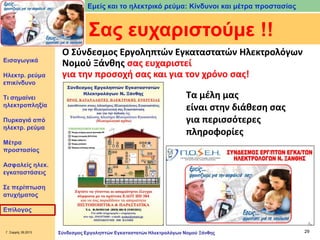 Εμείς και το ηλεκτρικό ρεύμα: Κίνδυνοι και μέτρα προστασίας

Σας ευχαριστούμε !!
Εισαγωγικά

Ηλεκτρ. ρεύμα
επικίνδυνο
Τι σημαίνει
ηλεκτροπληξία
Πυρκαγιά από
ηλεκτρ. ρεύμα

Ο Σύνδεσμος Εργοληπτών Εγκαταστατών Ηλεκτρολόγων
Νομού Ξάνθης σας ευχαριστεί
για την προσοχή σας και για τον χρόνο σας!
Τα μέλη μας
είναι στην διάθεση σας
για περισσότερες
πληροφορίες

Μέτρα
προστασίας
Ασφαλείς ηλεκ.
εγκαταστάσεις

Σε περίπτωση
ατυχήματος
Επίλογος

Γ. Σαρρής 09.2013

Σύνδεσμος Εργοληπτών Εγκαταστατών Ηλεκτρολόγων Νομού Ξάνθης

29

 