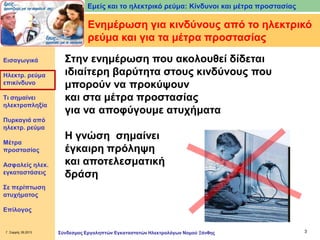 Εμείς και το ηλεκτρικό ρεύμα: Κίνδυνοι και μέτρα προστασίας

Ενημέρωση για κινδύνους από το ηλεκτρικό
ρεύμα και για τα μέτρα προστασίας
Εισαγωγικά

Ηλεκτρ. ρεύμα
επικίνδυνο
Τι σημαίνει
ηλεκτροπληξία
Πυρκαγιά από
ηλεκτρ. ρεύμα
Μέτρα
προστασίας
Ασφαλείς ηλεκ.
εγκαταστάσεις

Στην ενημέρωση που ακολουθεί δίδεται
ιδιαίτερη βαρύτητα στους κινδύνους που
μπορούν να προκύψουν
και στα μέτρα προστασίας
για να αποφύγουμε ατυχήματα

Η γνώση σημαίνει
έγκαιρη πρόληψη
και αποτελεσματική
δράση

Σε περίπτωση
ατυχήματος
Επίλογος

Γ. Σαρρής 09.2013

Σύνδεσμος Εργοληπτών Εγκαταστατών Ηλεκτρολόγων Νομού Ξάνθης

3

 