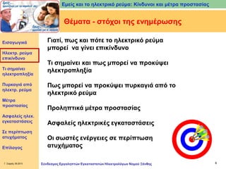 Εμείς και το ηλεκτρικό ρεύμα: Κίνδυνοι και μέτρα προστασίας

Θέματα - στόχοι της ενημέρωσης
Εισαγωγικά

Ηλεκτρ. ρεύμα
επικίνδυνο
Τι σημαίνει
ηλεκτροπληξία
Πυρκαγιά από
ηλεκτρ. ρεύμα
Μέτρα
προστασίας
Ασφαλείς ηλεκ.
εγκαταστάσεις

Σε περίπτωση
ατυχήματος
Επίλογος

Γ. Σαρρής 09.2013

Γιατί, πως και πότε το ηλεκτρικό ρεύμα
μπορεί να γίνει επικίνδυνο
Τι σημαίνει και πως μπορεί να προκύψει
ηλεκτροπληξία
Πως μπορεί να προκύψει πυρκαγιά από το
ηλεκτρικό ρεύμα
Προληπτικά μέτρα προστασίας
Ασφαλείς ηλεκτρικές εγκαταστάσεις
Οι σωστές ενέργειες σε περίπτωση
ατυχήματος
Σύνδεσμος Εργοληπτών Εγκαταστατών Ηλεκτρολόγων Νομού Ξάνθης

4

 