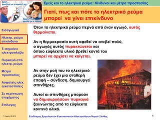 Εμείς και το ηλεκτρικό ρεύμα: Κίνδυνοι και μέτρα προστασίας

Γιατί, πως και πότε το ηλεκτρικό ρεύμα
μπορεί να γίνει επικίνδυνο
Εισαγωγικά

Ηλεκτρ. ρεύμα
επικίνδυνο
Τι σημαίνει
ηλεκτροπληξία
Πυρκαγιά από
ηλεκτρ. ρεύμα
Μέτρα
προστασίας
Ασφαλείς ηλεκ.
εγκαταστάσεις

Σε περίπτωση
ατυχήματος
Επίλογος

Γ. Σαρρής 09.2013

Όταν το ηλεκτρικό ρεύμα περνά από έναν αγωγό, αυτός
θερμαίνεται.
Αν η θερμοκρασία αυτή αφεθεί να ανεβεί πολύ,
ο αγωγός αυτός πυρακτώνεται και
όποιο εύφλεκτο υλικό βρεθεί κοντά του
μπορεί να αρχίσει να καίγεται.
Αν στην ροή του το ηλεκτρικό
ρεύμα δεν έχει μια σταθερή
επαφή – σύνδεση, δημιουργεί
σπινθήρες.

Αυτοί οι σπινθήρες μπορούν
να δημιουργήσουν πυρκαγιά
ξεκινώντας από τα εύφλεκτα
κοντινά υλικά.
Σύνδεσμος Εργοληπτών Εγκαταστατών Ηλεκτρολόγων Νομού Ξάνθης

6

 