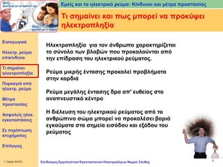 Εμείς και το ηλεκτρικό ρεύμα: Κίνδυνοι και μέτρα προστασίας

Τι σημαίνει και πως μπορεί να προκύψει
ηλεκτροπληξία
Εισαγωγικά

Ηλεκτρ. ρεύμα
επικίνδυνο
Τι σημαίνει
ηλεκτροπληξία
Πυρκαγιά από
ηλεκτρ. ρεύμα
Μέτρα
προστασίας
Ασφαλείς ηλεκ.
εγκαταστάσεις

Σε περίπτωση
ατυχήματος

Ηλεκτροπληξία για τον άνθρωπο χαρακτηρίζεται
το σύνολο των βλαβών που προκαλούνται από
την επίδραση του ηλεκτρικού ρεύματος.

Ρεύμα μικρής έντασης προκαλεί προβλήματα
στην καρδιά
Ρεύμα μεγάλης έντασης δρα απ' ευθείας στο
αναπνευστικό κέντρο
Η διέλευση του ηλεκτρικού ρεύματος από το
ανθρώπινο σώμα μπορεί να προκαλέσει βαριά
εγκαύματα στα σημεία εισόδου και εξόδου του
ρεύματος

Επίλογος

Γ. Σαρρής 09.2013

Σύνδεσμος Εργοληπτών Εγκαταστατών Ηλεκτρολόγων Νομού Ξάνθης

7

 