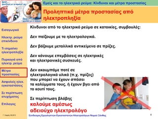 Εμείς και το ηλεκτρικό ρεύμα: Κίνδυνοι και μέτρα προστασίας

Προληπτικά μέτρα προστασίας από
ηλεκτροπληξία
Εισαγωγικά

Ηλεκτρ. ρεύμα
επικίνδυνο
Τι σημαίνει
ηλεκτροπληξία
Πυρκαγιά από
ηλεκτρ. ρεύμα
Μέτρα
προστασίας
Ασφαλείς ηλεκ.
εγκαταστάσεις

Σε περίπτωση
ατυχήματος
Επίλογος

Γ. Σαρρής 09.2013

Κίνδυνοι από το ηλεκτρικό ρεύμα σε κατοικίες, συμβουλές:

Δεν παίζουμε με τα ηλεκτρολογικά.
Δεν βάζουμε μεταλλικά αντικείμενα σε πρίζες.
Δεν κάνουμε επεμβάσεις σε ηλεκτρικές
και ηλεκτρονικές συσκευές.
Δεν ακουμπάμε ποτέ σε
ηλεκτρολογικά υλικά (π.χ. πρίζες)
που μπορεί να έχουν σπάσει
τα καλύμματα τους, ή έχουν βγει από
το κουτί τους.
Σε περίπτωση βλάβης

καλούμε αμέσως
αδειούχο ηλεκτρολόγο
Σύνδεσμος Εργοληπτών Εγκαταστατών Ηλεκτρολόγων Νομού Ξάνθης

9

 