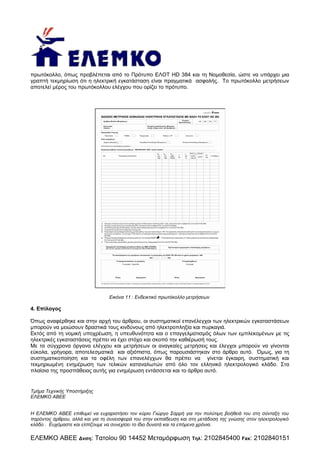 πρωτόκολλο, όπως προβλέπεται από το Πρότυπο ΕΛΟΤ HD 384 και τη Νομοθεσία, ώστε να υπάρχει μια
γραπτή τεκμηρίωση ότι η ηλεκτρική εγκατάσταση είναι πραγματικά ασφαλής. Το πρωτόκολλο μετρήσεων
αποτελεί μέρος του πρωτόκολλου ελέγχου που ορίζει το πρότυπο.

Εικόνα 11 : Ενδεικτικό πρωτόκολλο μετρήσεων

4. Επίλογος
Όπως αναφέρθηκε και στην αρχή του άρθρου, οι συστηματικοί επανέλεγχοι των ηλεκτρικών εγκαταστάσεων
μπορούν να μειώσουν δραστικά τους κινδύνους από ηλεκτροπληξία και πυρκαγιά.
Εκτός από τη νομική υποχρέωση, η υπευθυνότητα και ο επαγγελματισμός όλων των εμπλεκομένων με τις
ηλεκτρικές εγκαταστάσεις πρέπει να έχει στόχο και σκοπό την καθιέρωσή τους.
Με τα σύγχρονα όργανα ελέγχου και μετρήσεων οι αναγκαίες μετρήσεις και έλεγχοι μπορούν να γίνονται
εύκολα, γρήγορα, αποτελεσματικά και αξιόπιστα, όπως παρουσιάστηκαν στο άρθρο αυτό. Όμως, για τη
συστηματικοποίηση και τα οφέλη των επανελέγχων θα πρέπει να γίνεται έγκαιρη, συστηματική και
τεκμηριωμένη ενημέρωση των τελικών καταναλωτών από όλο τον ελληνικό ηλεκτρολογικό κλάδο. Στα
πλαίσια της προσπάθειας αυτής για ενημέρωση εντάσσεται και το άρθρο αυτό.

Τμήμα Τεχνικής Υποστήριξης
ΕΛΕΜΚΟ ΑΒΕΕ
Η ΕΛΕΜΚΟ ΑΒΕΕ επιθυμεί να ευχαριστήσει τον κύριο Γιώργο Σαρρή για την πολύτιμη βοήθειά του στη σύνταξη του
παρόντος άρθρου, αλλά και για τη συνεισφορά του στην εκπαίδευση και στη μετάδοση της γνώσης στον ηλεκτρολογικό
κλάδο . Ευχόμαστε και ελπίζουμε να συνεχίσει το ίδιο δυνατά και τα επόμενα χρόνια.

ΕΛΕΜΚΟ ΑΒΕΕ Δνση: Τατοίου 90 14452 Μεταμόρφωση

Τηλ:

2102845400 Fax: 2102840151

 