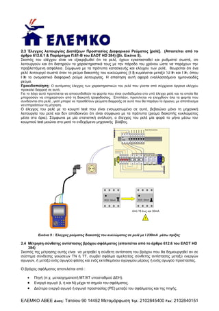 2.3 Έλεγχος λειτουργίας Διατάξεων Προστασίας Διαφορικού Ρεύματος [ρελέ]. (Απαιτείται από το
άρθρο 612.6.1 & Παράρτημα Π.61-Β του ΕΛΟΤ HD 384) (βλ. Εικόνα 5).
Σκοπός του ελέγχου είναι να εξακριβωθεί ότι τα ρελέ, έχουν εγκατασταθεί και ρυθμιστεί σωστά, οτι
λειτουργούν και ότι διατηρούν τα χαρακτηριστικά τους με την πάροδο του χρόνου ώστε να παρέχουν την
προβλεπόμενη ασφάλεια. Σύμφωνα με τα πρότυπα κατασκευής και ελέγχου των ρελέ, θεωρείται ότι ένα
ρελέ λειτουργεί σωστά όταν το ρεύμα διακοπής του κυκλώματος (I κυμαίνεται μεταξύ ½I και I όπου
)
n
n,
I το ονομαστικό διαφορικό ρεύμα λειτουργίας. Η απαίτηση αυτή αφορά εναλλασσόμενο ημιτονοειδές
n
ρεύμα.
Προειδοποίηση: Ο αυτόματος έλεγχος των χαρακτηριστικών του ρελέ που γίνεται από σύγχρονα όργανα ελέγχου
προκαλεί διαρροή σε αυτό.
Για το λόγο αυτό προτείνεται να αποσυνδεθούν τα φορτία που είναι συνδεδεμένα στο υπό έλεγχο ρελέ και τα οποία θα
μπορούσαν να επηρεαστούν από τη διακοπή τροφοδοσίας. Επιπλέον, προτείνεται να ελεγχθούν όλα τα φορτία που
συνδέονται στο ρελέ , γιατί μπορεί να προσθέτουν ρεύματα διαρροής σε αυτό που θα παράγει το όργανο, με αποτέλεσμα
να επηρεάσουν τη μέτρηση.

Ο έλεγχος του ρελέ με το κουμπί test που είναι ενσωματωμένο σε αυτό, βεβαιώνει μόνο τη μηχανική
λειτουργία του ρελέ και δεν αποδεικνύει ότι είναι σύμφωνο με τα πρότυπα (ρεύμα διακοπής κυκλώματος
μέσα στα όρια). Σύμφωνα με μία στατιστική ανάλυση, ο έλεγχος του ρελέ μία φορά το μήνα μέσω του
κουμπιού test μειώνει στο μισό το ενδεχόμενο μηχανικής βλάβης.
Προς Καταναλώσεις

RCD

L

L

PE

S PD
U C = 275V ac
U p = <1, 9kV
I imp = 25kA (10/350μs)
I ma x = 200kA (8 /20μs)
T a = <25ns
68 50 200 T1 + T2 CE

SPD
U C = 275Vac
U p = <1,9kV
I im p = 25 kA (1 0/ 350μs)
I m ax = 200kA (8/20μs)
T a = <25ns
68 50 200 T1 + T2 CE

SPD
UC = 255Vac
Up = <4kV
Iim p = 100k A (10 /350μs)
Im ax = 2 00kA (8/20 μs)
Ta = <100 ns
68 51 20 0 T1 + T2 CE

N

RCD 30mA

L

SP D
U C = 275 Vac
U p = <1,9kV
I im p = 25kA (10/350μs )
I max = 20 0kA (8/20μs )
T a = <25 ns
68 50 2 00 T1 + T2 CE

N

N

N

RCD 30mA

Από 15 έως και 30mA
Ra

ρ
Re

Rb

Rc

Rd

LOOP
RS 232
Low Ω

!

Rd

RCD

CL

Sa

Pc

In

MΩ

Εικόνα 5 : Έλεγχος ρεύματος διακοπής του κυκλώματος σε ρελέ με I30mA μέσω πρίζας

2.4 Μέτρηση σύνθετης αντίστασης βρόχου σφάλματος (απαιτείται από το άρθρο 612.6 του ΕΛΟΤ HD
384)
Σκοπός της μέτρησης αυτής είναι να μετρηθεί η σύνθετη αντίσταση του βρόχου που θα δημιουργηθεί αν σε
σύστημα σύνδεσης γειώσεων ΤΝ ή ΤΤ, συμβεί σφάλμα αμελητέας σύνθετης αντίστασης μεταξύ ενεργών
αγωγών, ή μεταξύ ενός αγωγού φάσης και ενός εκτεθειμένου αγώγιμου μέρους ή ενός αγωγού προστασίας.
Ο βρόχος σφάλματος αποτελείται από :





Πηγή (π.χ. μετασχηματιστή ΜΤ/ΧΤ υποσταθμού ΔΕΗ).
Ενεργό αγωγό (L ή και Ν) μέχρι το σημείο του σφάλματος.
Δεύτερο ενεργό αγωγό ή αγωγό προστασίας (PE) μεταξύ του σφάλματος και της πηγής.

ΕΛΕΜΚΟ ΑΒΕΕ Δνση: Τατοίου 90 14452 Μεταμόρφωση

Τηλ:

2102845400 Fax: 2102840151

 