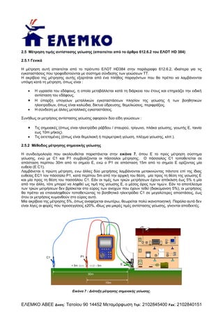 2.5 Μέτρηση τιμής αντίστασης γείωσης (απαιτείται από το άρθρο 612.6.2 του ΕΛΟΤ HD 384)
2.5.1 Γενικά
Η μέτρηση αυτή απαιτείται από το πρότυπο ΕΛΟΤ HD384 στην παράγραφο 612.6.2, ιδιαίτερα για τις
εγκαταστάσεις που τροφοδοτούνται με σύστημα σύνδεσης των γειώσεων ΤΤ.
Η ακρίβεια της μέτρησης αυτής εξαρτάται από ένα πλήθος παραγόντων που θα πρέπει να λαμβάνονται
υπόψη κατά τη μέτρηση, όπως είναι :





Η υγρασία του εδάφους, η οποία μεταβάλλεται κατά τη διάρκεια του έτους και επηρεάζει την ειδική
αντίσταση του εδάφους.
Η ύπαρξη υπογείων μεταλλικών εγκαταστάσεων πλησίον της γείωσης ή των βοηθητικών
ηλεκτροδίων, όπως είναι καλώδια, δίκτυα ύδρευσης, θεμελιώσεις, περιφράξεις.
Η σύνδεση με άλλες μεταλλικές εγκαταστάσεις.

Συνήθως οι μετρήσεις αντίστασης γείωσης αφορούν δύο είδη γειώσεων :




Τις σημειακές (όπως είναι ηλεκτρόδιο ράβδου / σταυρού, τρίγωνο, πλάκα γείωσης, γειωτής Ε, ταινία
εως 10m μήκος).
Τις εκτεταμένες (όπως είναι θεμελιακή ή περιμετρική γείωση, πλέγμα γείωσης, κλπ.).

2.5.2 Μέθοδος μέτρησης σημειακής γείωσης
Η συνδεσμολογία που ακολουθείται παριστάνεται στην εικόνα 7, όπου Ε το προς μέτρηση σύστημα
γείωσης, ενώ με C1 και P1 συμβολίζονται οι πάσσαλοι μέτρησης. Ο πάσσαλος C1 τοποθετείται σε
απόσταση περίπου 30m από το σημείο Ε, ενώ ο P1 σε απόσταση 15m από το σημείο Ε ορίζοντας μία
ευθεία (E C1).
Λαμβάνεται η πρώτη μέτρηση, ενω άλλες δύο μετρήσεις λαμβάνονται μετακινώντας πάντοτε επί της ίδιας
ευθείας ΕC1 τον πάσσαλο P1, κατά περίπου 5m από την αρχική του θέση, μία προς τη θέση της γείωσης Ε
και μία προς τη θέση του πασσάλου C1. Εάν οι τιμές των τριών μετρήσεων έχουν απόκλιση έως 5% η μία
από την άλλη, τότε μπορεί να ληφθεί ως τιμή της γείωσης Ε, ο μέσος όρος των τιμώ v. Εάν το αποτέλεσμα
των τριών μετρήσεων δεν βρίσκεται στο εύρος των ανοχών που έχουν τεθεί (διακύμανση 5%), οι μετρήσεις
θα πρέπει να επαναληφθούν τοποθετώντας το βοηθητικό ηλεκτρόδιο C1 σε μεγαλύτερες αποστάσεις, έως
ότου οι μετρήσεις κυμανθούν στο εύρος αυτό.
Μία ακρίβεια της μέτρησης 5%, όπως αναφέρεται ανωτέρω, θεωρείται πολύ ικανοποιητική. Παρόλα αυτά δεν
είναι λίγες οι φορές που προσεγγίσεις ±20%, ιδίως για μικρές τιμές αντίστασης γείωσης, γίνονται αποδεκτές.

Ra

ρ
Re

Rb

Rc

P1

Rd

LOOP

SCN

RS 232

C1

Rd

RCD

CL

Sa

Pc

G
P

ENT

In

1
4

2
5

3
6

7

8

9

*

Low Ω

0

#

MΩ

88 9 9k W hr

+ 5m

E

- 5m

30m
15m

Εικόνα 7 : Διάταξη μέτρησης σημειακής γείωσης.

ΕΛΕΜΚΟ ΑΒΕΕ Δνση: Τατοίου 90 14452 Μεταμόρφωση

Τηλ:

2102845400 Fax: 2102840151

 