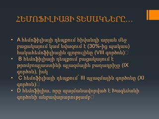 ՀԵՄՈՖԻԼԻԱՅԻ ՏԵՍԱԿՆԵՐԸ…
• A հեմոֆիլիայի դեպքում հիվանդի արյան մեջ
բացակայում կամ նվազում է (30%-ից պակաս)
հակահեմոֆիլիային գլոբուլինը (VIII գործոն)։
• B հեմոֆիլիայի դեպքում բացակայում է
թրոմբոպլաստինի պլազմային բաղադրիչը (IX
գործոն), իսկ
• C հեմոֆիլիայի դեպքում՝ III պլազմային գործոնը (XI
գործոն)։
• D հեմոֆիլիա, որը պայմանավորված է Խագեմանի
գործոնի անբավարարությամբ։

 