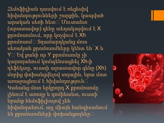 Հեմոֆիլիան դասվում է ռեցեսիվ
հիվանդությունների շարքին, կապված
արական սեռի հետ։ Մուտանտ
(արատավոր) գենը տեղակայվում է X
քրոմոսոմում, որը կոչվում է Xh
քրոմոսոմ։Տղամարդկանց մոտ
սեռական քրոմոսոմները կենտ են՝ X և
Y։Եվ քանի որ Y քրոմոսոմը չի
կարողանում կոմպենսացնել Xh-։ի
դեֆեկտը, ուստի արատավոր գենը (Xh)
մորից փոխանցվելով տղային, նրա մոտ
առաջացնում է հիվանդություն։
Կանանց մոտ երկրորդ X քրոմոսոմը
լինում է առողջ և դոմինանտ, ուստի
նրանք հեմոֆիլիայով չեն
հիվանդանում, այլ միայն հանդիսանում
են քրոմոսոմների փոխանցողներ։

 