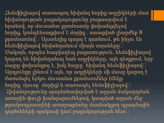 Հեմոֆիլիայով տառապող հիվանդ հորից աղջիկների մոտ
հիվանդության բացակայությունը բացատրվում է
նրանով, որ մուտանտ քրոմոսոմը փոխանցվելով
հորից, կոմպենսացվում է մորից . ստացված լիարժեք X
քրոմոսոմով։Այստեղից պարզ է դառնում, թե ինչու են
հեմոֆիլիայով հիվանդանում միայն տղաները։
Սակայն, որպես հազվադեպ բացառություն, հեմոֆիլիայով
կարող են հիվանդանալ նաև աղջիկները, այն դեպքում, երբ
մայրը փոխանցող է, իսկ հայրը՝ հիվանդ հեմոֆիլիայով։
Արդյունքը լինում է այն, որ աղջիկների մի մասը կարող է
ժառանգել երկու մուտանտ քրոմոսոմներ (մեկը
հորից, մյուսը՝ մորից) և տառապել հեմոֆիլիայով։
Հիվանդությունը պայմանավորված է արյան մակարդման
առաջին փուլի խանգարումներով, կապված արյան մեջ
թրոմբոպլաստինի առաջացմանը մասնակցող պլազմային
գործոնների պակասի կամ բացակայության հետ։

 