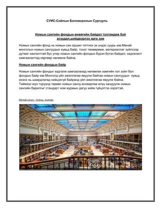 СУИС-Соёлын Боловсролын Сургууль

Номын сангийн фондын өнөөгийн байдал тулгамдаж буй
асуудал,шийдвэрлэх арга зам
Номын сангийн фонд нь номын сан оршин тогтнох эх үндэс суурь юм.Манай
монголын номын сангуудын хувьд байр, тоног төхөөрөмж, материаллаг зүйлсээр
дутмаг хангалттай бус учир номын сангийн фондын бүрэн бүтэн байдал, хадгалалт
хамгаалалтад сөргөөр нөлөөлж байна.
Номын сангийн фондын байр
Номын сангийн фондыг хадгалж хамгаалахад нөлөөлөх хамгийн гол зүйл бол
фондын байр юм.Монголд үйл ажиллагаа явуулж байгаа номын сангуудын хувьд
ихэнх нь шаардлагад нийцэхгүй байранд үйл ажиллагаа явуулж байна.
Тиймээс юун түрүүнд төрөөс номын сангд анхаарлаа илүү хандуулж номын
сангийн барилгыг стандарт ном журмын дагуу хийж гүйцэтгэх хэрэгтэй.

Mitchell Library - Sydney, Australia

 