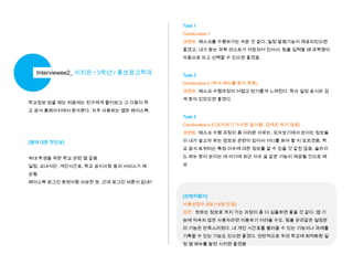 Task 1
Candovalue 1
코멘트 태스크를 수행하기는 쉬운 것 같다. 일정 알림기능이 제공되었으면
좋겠고, 내가 듣는 과목 리스트가 저장되어 있어서, 팀플 입력할 때 과목명이
자동으로 뜨고 선택할 수 있으면 좋겠음.

Interviewee2_ 이지은 / 3학년 / 홍보광고학과

Task 2
Candovalue 0 (학사 메뉴를 찾지 못함)

코멘트 태스크 수행과정이 어렵고 번거롭게 느껴진다. 학사 일정 표시와 검
학교정보 얻을 때는 처음에는 친구에게 물어보고 그 다음이 학

색 창이 있었으면 좋겠다.

교 공식 홈페이지에서 찾아본다. 자주 사용하는 앱은 페이스북.
Task 3
Candovalue 0.5 (모아보기 아이콘 알아봄. 검색은 하지 않음)
코멘트 태스크 수행 과정이 좀 어려운 이유는, 모아보기에서 보이는 정보들
[앱에 대한 첫인상]

이 내가 알고자 하는 정보와 관련이 없어서 어디를 봐야 할 지 모르겠음. 학

교 공식 트위터는 특정 이슈에 대한 정보를 알 수 있을 것 같진 않음. 슬라이
숙대 학생을 위한 학교 관련 앱 같음

드 메뉴 창이 보이는 데 여기에 최근 이슈 글 같은 기능이 제공될 것으로 예

일정, 교내식단, 개인시간표, 학교 공지사항 등의 서비스가 예

상

상됨
페이스북 로그인 화면이랑 비슷한 듯. 근데 로그인 버튼이 없네?
[전체적평가]
사용성점수 8점 (14점 만점)
의견 원하는 정보로 까지 가는 과정이 좀 더 심플하면 좋을 것 같다. 앱 기
능에 익숙치 않은 사용자라면 이용하기 어려울 수도. 팀플 관리같은 일정관
리 기능은 만족스러웠다. 내 개인 시간표를 불러올 수 있는 기능이나 과제를
기록할 수 있는 기능도 있으면 좋겠다. 전반적으로 우리 학교에 최적화된 일
정 앱 메뉴를 발전 시키면 좋겠음

 