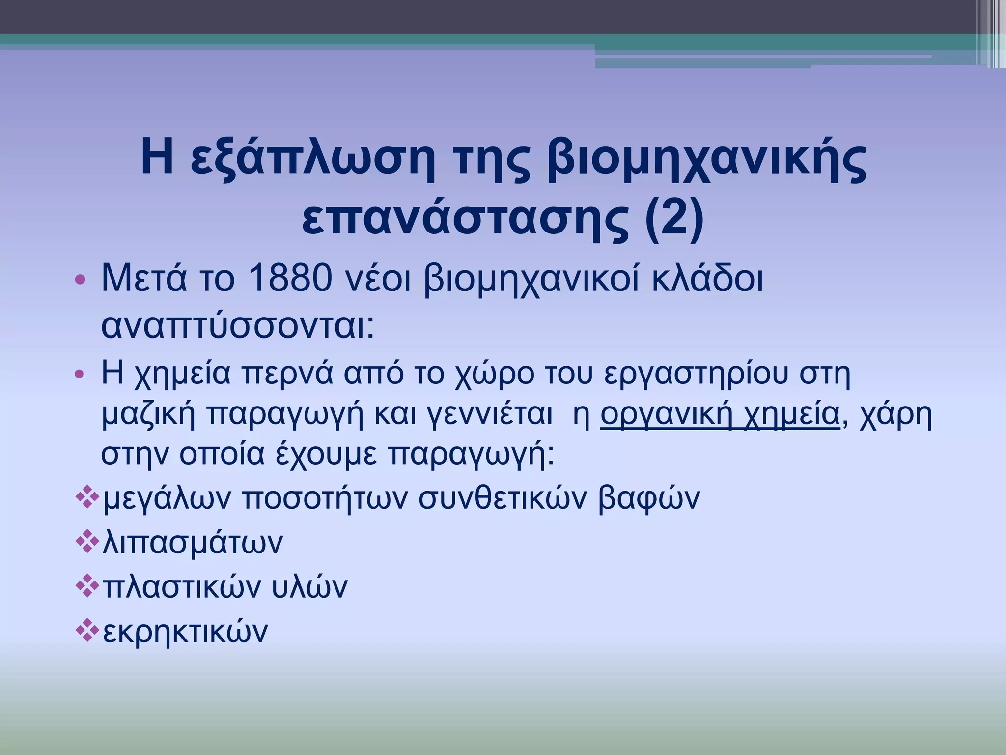 Η εμάπισζε ηεο βηνκεραληθήο
επαλάζηαζεο (2)
• Μεηά ην 1880 λένη βηνκεραληθνί θιάδνη
αλαπηύζζνληαη:
• Η ρεκεία πεξλά από ην ρώξν ηνπ εξγαζηεξίνπ ζηε
καδηθή παξαγσγή θαη γελληέηαη ε νξγαληθή ρεκεία, ράξε
ζηελ νπνία έρνπκε παξαγσγή:
κεγάισλ πνζνηήησλ ζπλζεηηθώλ βαθώλ
ιηπαζκάησλ
πιαζηηθώλ πιώλ
εθξεθηηθώλ

 