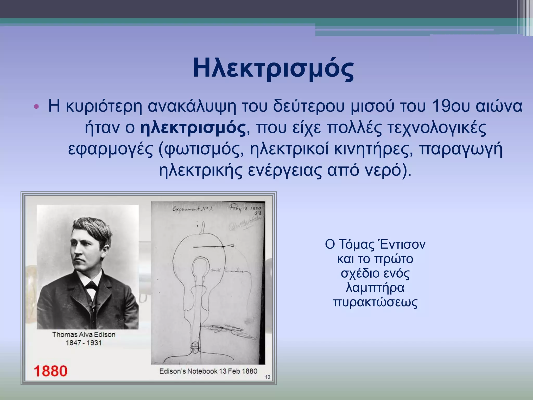 Ηιεθηξηζκόο
• Η θπξηόηεξε αλαθάιπςε ηνπ δεύηεξνπ κηζνύ ηνπ 19νπ αηώλα
ήηαλ ν ειεθηξηζκόο, πνπ είρε πνιιέο ηερλνινγηθέο
εθαξκνγέο (θσηηζκόο, ειεθηξηθνί θηλεηήξεο, παξαγσγή
ειεθηξηθήο ελέξγεηαο από λεξό).

Ο Σόκαο Έληηζνλ
θαη ην πξώην
ζρέδην ελόο
ιακπηήξα
ππξαθηώζεσο

 