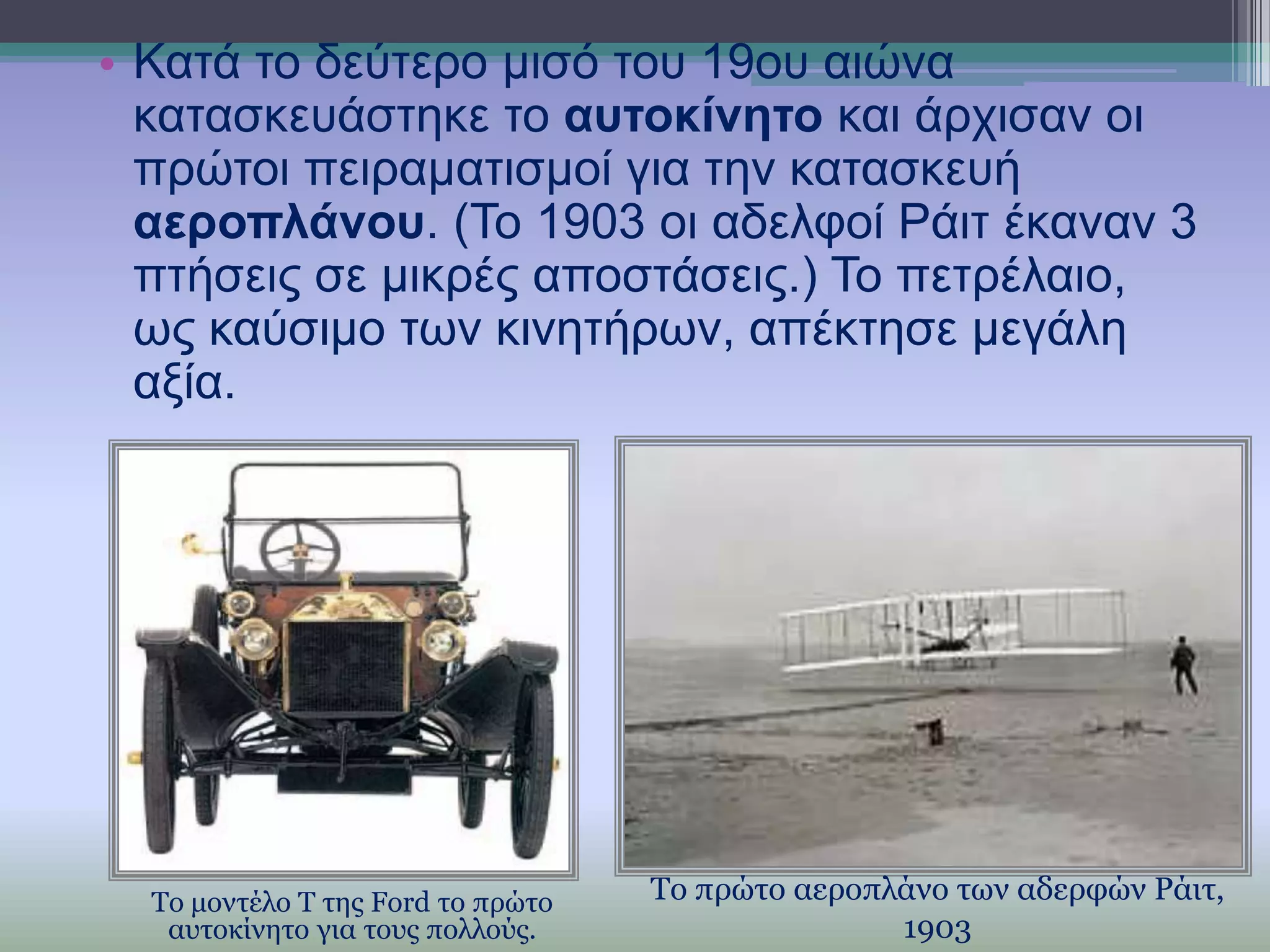 • Καηά ην δεύηεξν κηζό ηνπ 19νπ αηώλα
θαηαζθεπάζηεθε ην απηνθίλεην θαη άξρηζαλ νη
πξώηνη πεηξακαηηζκνί γηα ηελ θαηαζθεπή
αεξνπιάλνπ. (Σν 1903 νη αδειθνί Ράηη έθαλαλ 3
πηήζεηο ζε κηθξέο απνζηάζεηο.) Σν πεηξέιαην,
σο θαύζηκν ησλ θηλεηήξσλ, απέθηεζε κεγάιε
αμία.

Το μοντέλο Τ της Ford το πρώτο
αστοκίνητο για τοσς πολλούς.

Το πρώτο αεροπλάνο των αδερφών Ράιτ,
1903

 