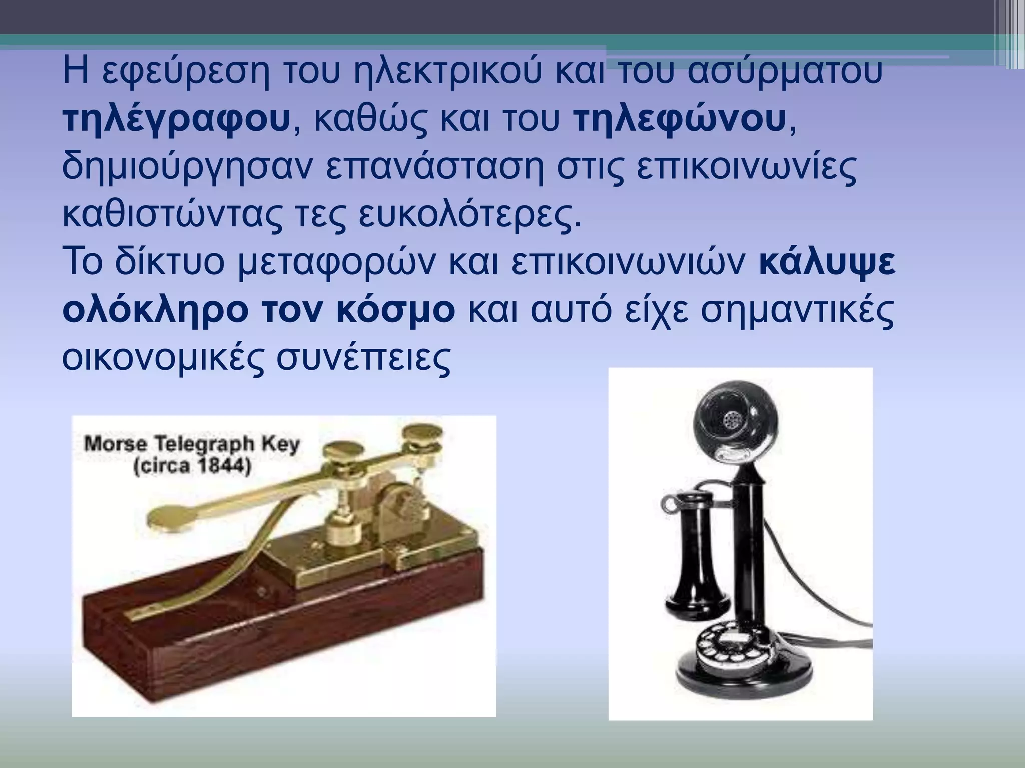 Η εθεύξεζε ηνπ ειεθηξηθνύ θαη ηνπ αζύξκαηνπ
ηειέγξαθνπ, θαζώο θαη ηνπ ηειεθώλνπ,
δεκηνύξγεζαλ επαλάζηαζε ζηηο επηθνηλσλίεο
θαζηζηώληαο ηεο επθνιόηεξεο.
Σν δίθηπν κεηαθνξώλ θαη επηθνηλσληώλ θάιπςε
νιόθιεξν ηνλ θόζκν θαη απηό είρε ζεκαληηθέο
νηθνλνκηθέο ζπλέπεηεο

 