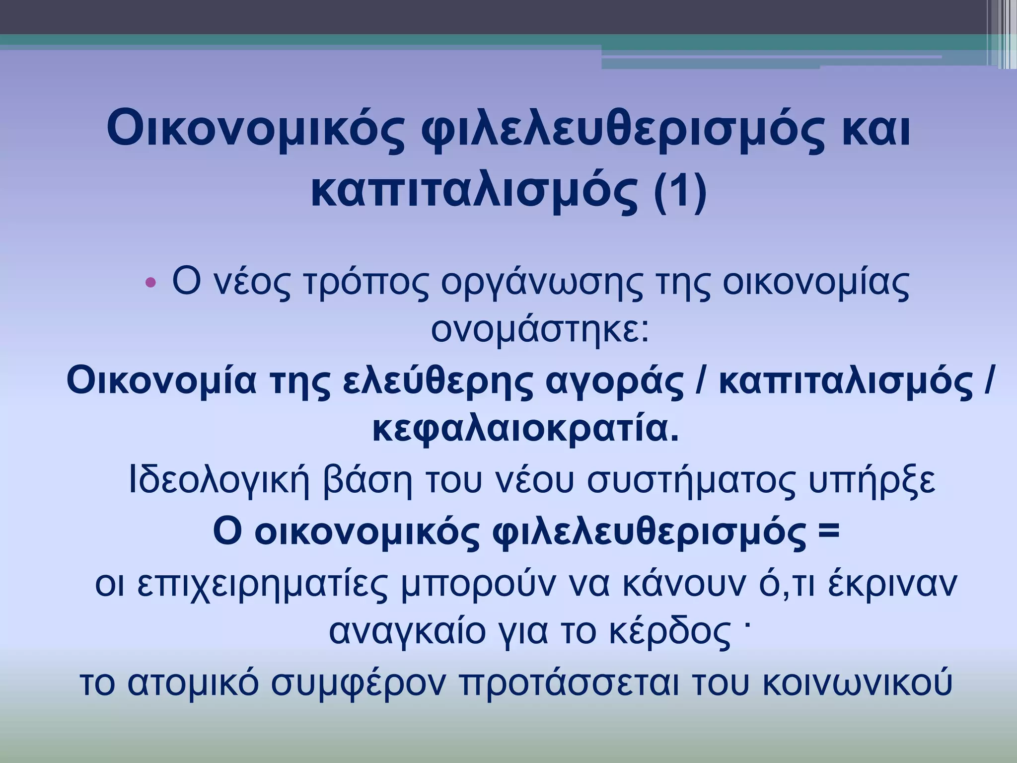 Οηθνλνκηθόο θηιειεπζεξηζκόο θαη
θαπηηαιηζκόο (1)
• O λένο ηξόπνο νξγάλσζεο ηεο νηθνλνκίαο
νλνκάζηεθε:
Οηθνλνκία ηεο ειεύζεξεο αγνξάο / θαπηηαιηζκόο /
θεθαιαηνθξαηία.
Ιδενινγηθή βάζε ηνπ λένπ ζπζηήκαηνο ππήξμε
Ο νηθνλνκηθόο θηιειεπζεξηζκόο =
νη επηρεηξεκαηίεο κπνξνύλ λα θάλνπλ ό,ηη έθξηλαλ
αλαγθαίν γηα ην θέξδνο ·
ην αηνκηθό ζπκθέξνλ πξνηάζζεηαη ηoπ θνηλσληθνύ

 